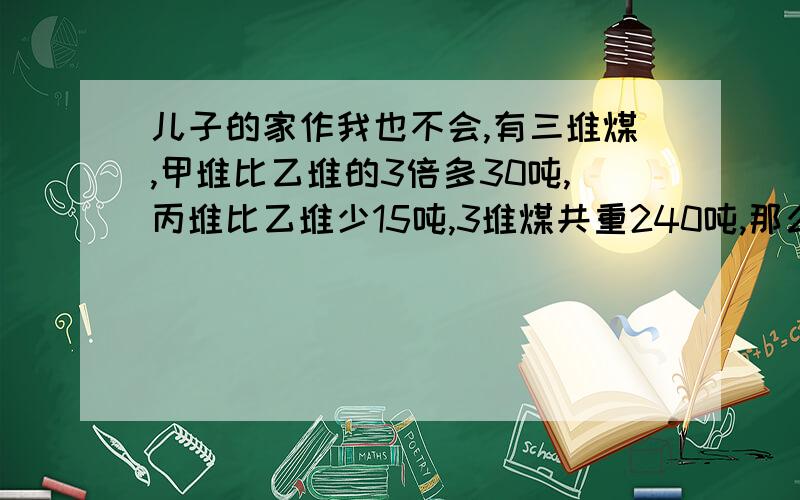 儿子的家作我也不会,有三堆煤,甲堆比乙堆的3倍多30吨,丙堆比乙堆少15吨,3堆煤共重240吨,那么甲