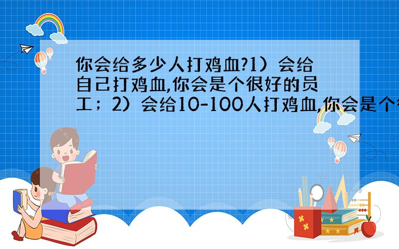 你会给多少人打鸡血?1）会给自己打鸡血,你会是个很好的员工；2）会给10-100人打鸡血,你会是个很好的部门头；3）会给