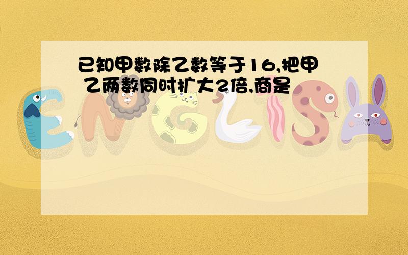 已知甲数除乙数等于16,把甲 乙两数同时扩大2倍,商是