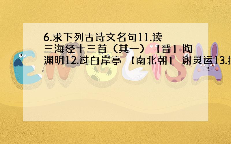 6.求下列古诗文名句11.读三海经十三首（其一）【晋】陶渊明12.过白岸亭 【南北朝】 谢灵运13.拟行路难（其六） 【