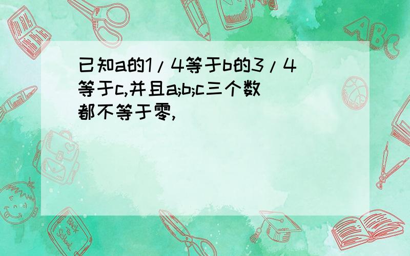 已知a的1/4等于b的3/4等于c,并且a;b;c三个数都不等于零,