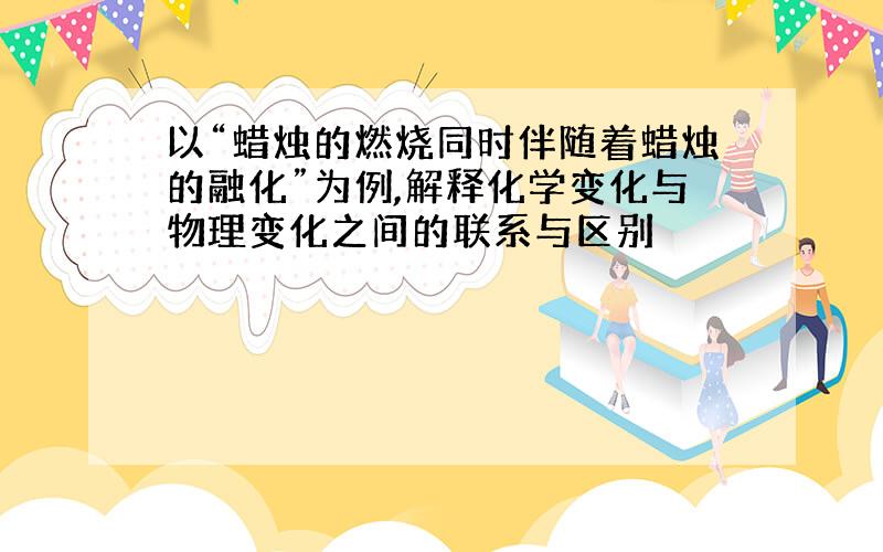 以“蜡烛的燃烧同时伴随着蜡烛的融化”为例,解释化学变化与物理变化之间的联系与区别