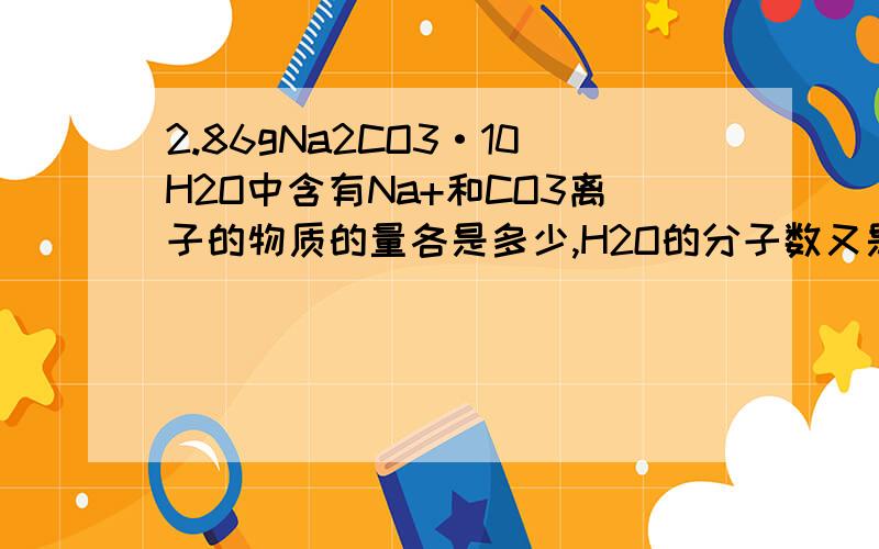 2.86gNa2CO3·10H2O中含有Na+和CO3离子的物质的量各是多少,H2O的分子数又是多少