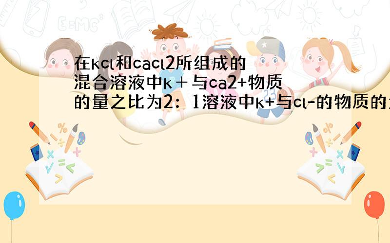 在kcl和cacl2所组成的混合溶液中k＋与ca2+物质的量之比为2：1溶液中k+与cl-的物质的量浓度之比为多少