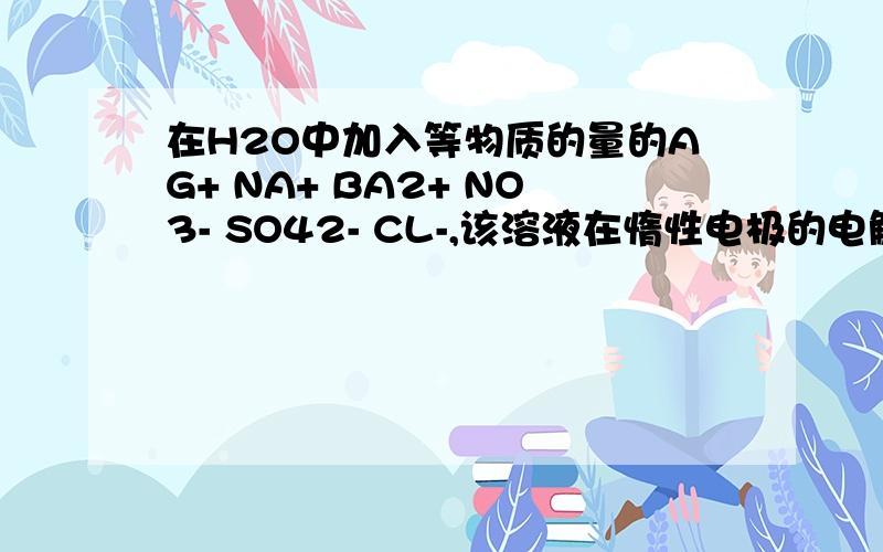 在H2O中加入等物质的量的AG+ NA+ BA2+ NO3- SO42- CL-,该溶液在惰性电极的电解槽中通电片刻后,