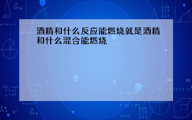 酒精和什么反应能燃烧就是酒精和什么混合能燃烧