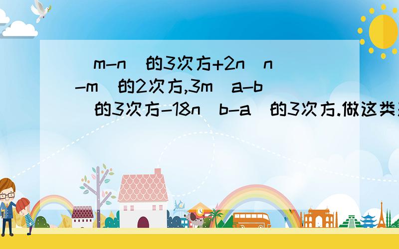 (m-n)的3次方+2n(n-m)的2次方,3m(a-b)的3次方-18n(b-a)的3次方.做这类题目的方法.