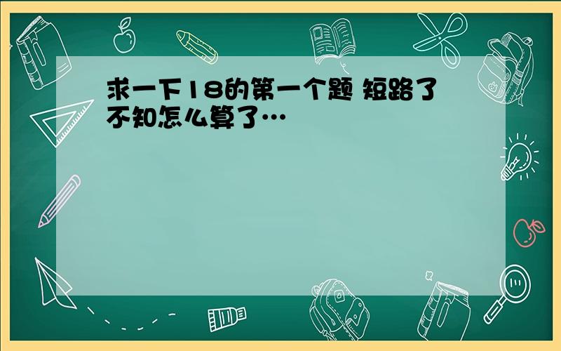 求一下18的第一个题 短路了不知怎么算了…