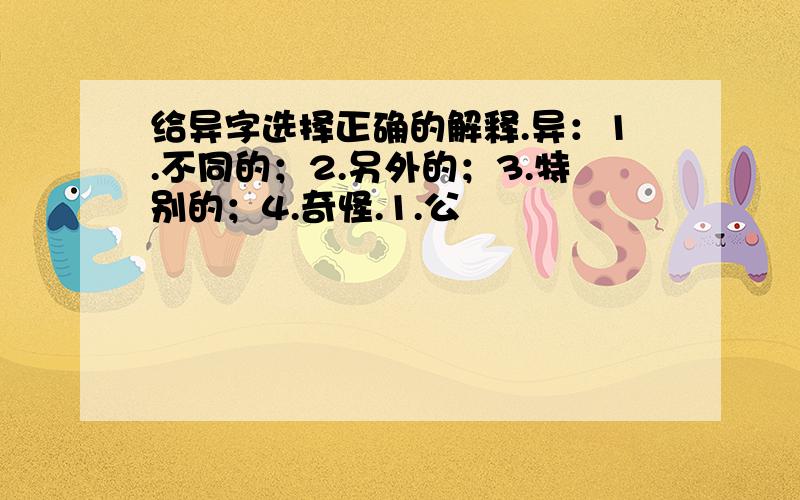 给异字选择正确的解释.异：1.不同的；2.另外的；3.特别的；4.奇怪.1.公