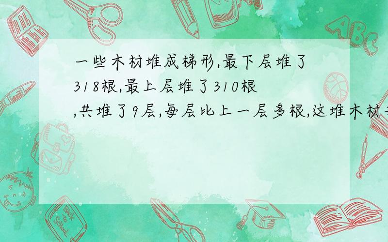 一些木材堆成梯形,最下层堆了318根,最上层堆了310根,共堆了9层,每层比上一层多根,这堆木材共有多少根