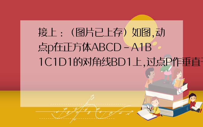 接上：（图片已上存）如图,动点p在正方体ABCD-A1B1C1D1的对角线BD1上,过点P作垂直于平面BB1D1D的直线