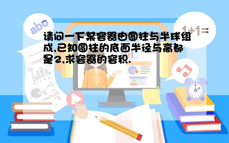 请问一下某容器由圆柱与半球组成,已知圆柱的底面半径与高都是2,求容器的容积.