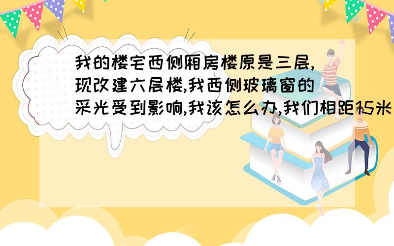 我的楼宅西侧厢房楼原是三层,现改建六层楼,我西侧玻璃窗的采光受到影响,我该怎么办,我们相距15米