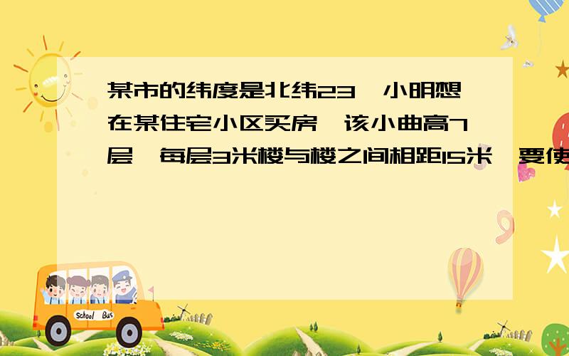 某市的纬度是北纬23,小明想在某住宅小区买房,该小曲高7层,每层3米楼与楼之间相距15米,要使新买的楼房在一年四季正午太