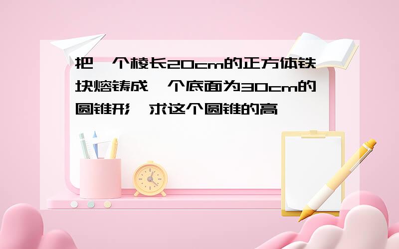 把一个棱长20cm的正方体铁块熔铸成一个底面为30cm的圆锥形,求这个圆锥的高