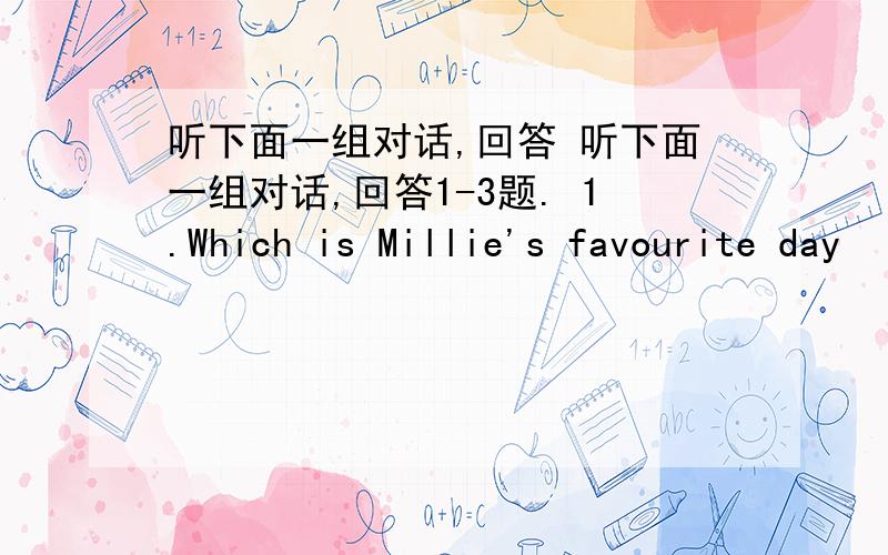 听下面一组对话,回答 听下面一组对话,回答1-3题. 1.Which is Millie's favourite day