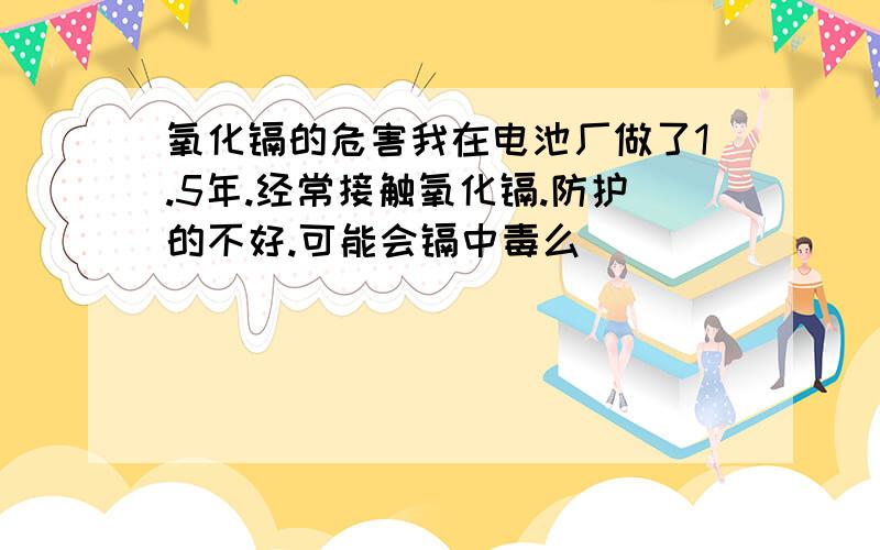 氧化镉的危害我在电池厂做了1.5年.经常接触氧化镉.防护的不好.可能会镉中毒么