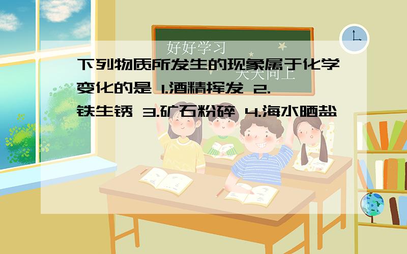 下列物质所发生的现象属于化学变化的是 1.酒精挥发 2.铁生锈 3.矿石粉碎 4.海水晒盐