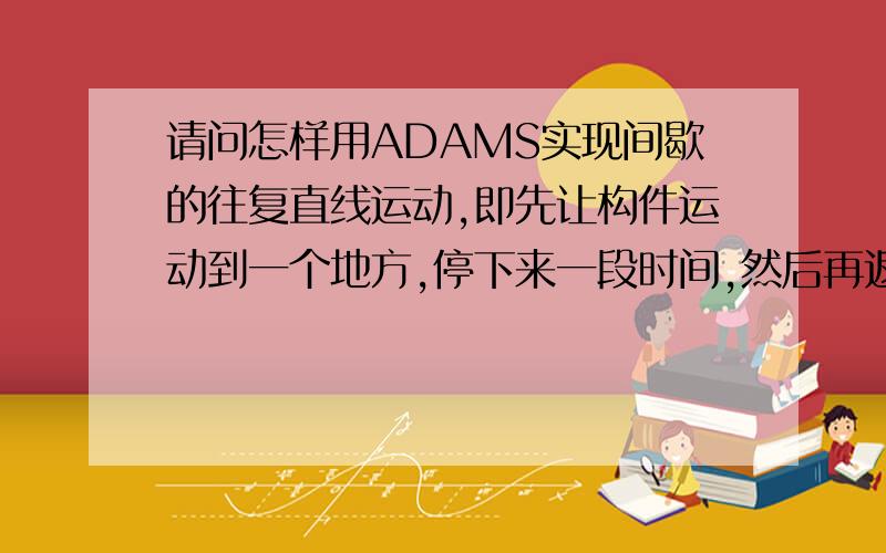 请问怎样用ADAMS实现间歇的往复直线运动,即先让构件运动到一个地方,停下来一段时间,然后再返回去.