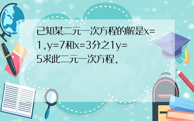 已知某二元一次方程的解是x=1,y=7和x=3分之1y=5求此二元一次方程,