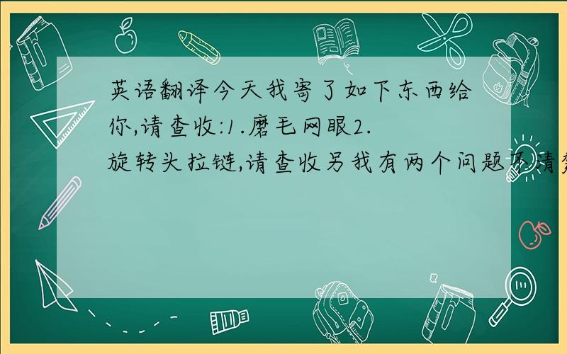 英语翻译今天我寄了如下东西给你,请查收:1.磨毛网眼2.旋转头拉链,请查收另我有两个问题不清楚:关于101款:1.请问口