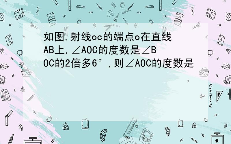 如图,射线oc的端点o在直线AB上,∠AOC的度数是∠BOC的2倍多6°,则∠AOC的度数是