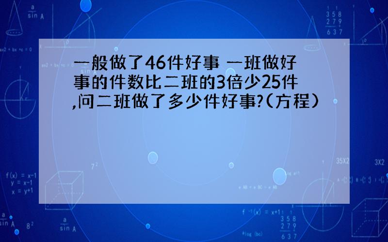 一般做了46件好事 一班做好事的件数比二班的3倍少25件,问二班做了多少件好事?(方程)