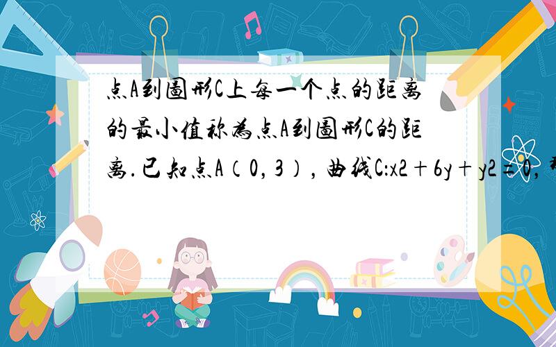 点A到图形C上每一个点的距离的最小值称为点A到图形C的距离.已知点A（0，3），曲线C：x2+6y+y2=0，那么平面内