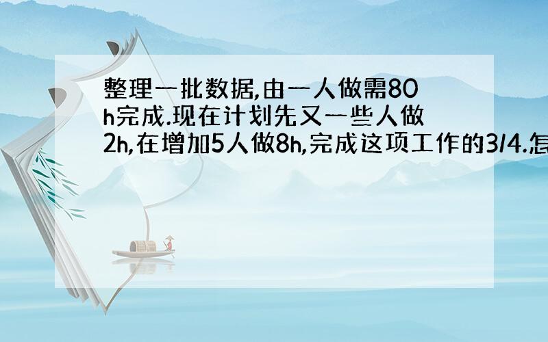 整理一批数据,由一人做需80h完成.现在计划先又一些人做2h,在增加5人做8h,完成这项工作的3/4.怎样安排参与整理数