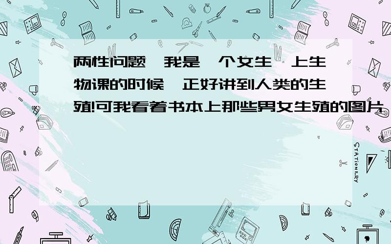 两性问题,我是一个女生,上生物课的时候,正好讲到人类的生殖!可我看着书本上那些男女生殖的图片,已...