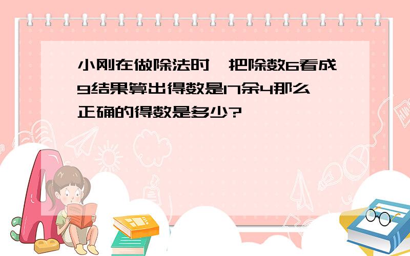 小刚在做除法时,把除数6看成9结果算出得数是17余4那么正确的得数是多少?