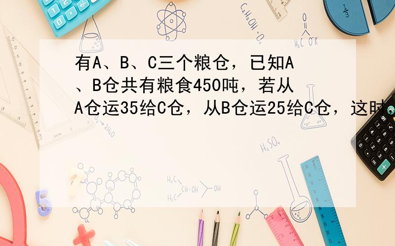 有A、B、C三个粮仓，已知A、B仓共有粮食450吨，若从A仓运35给C仓，从B仓运25给C仓，这时，A、B仓相等．