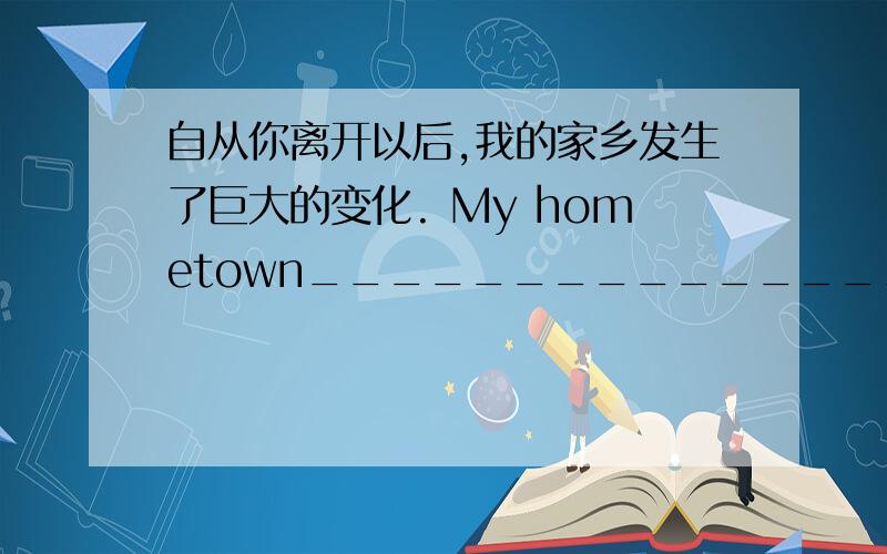 自从你离开以后,我的家乡发生了巨大的变化. My hometown__________________since____