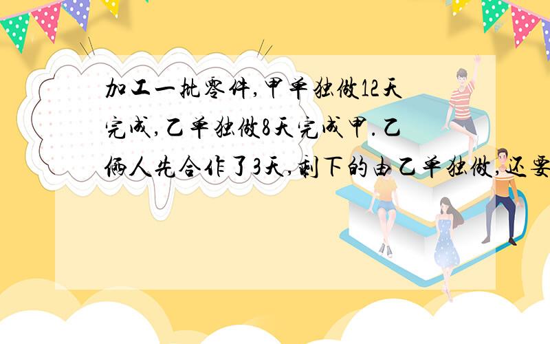 加工一批零件,甲单独做12天完成,乙单独做8天完成甲.乙俩人先合作了3天,剩下的由乙单独做,还要几天?