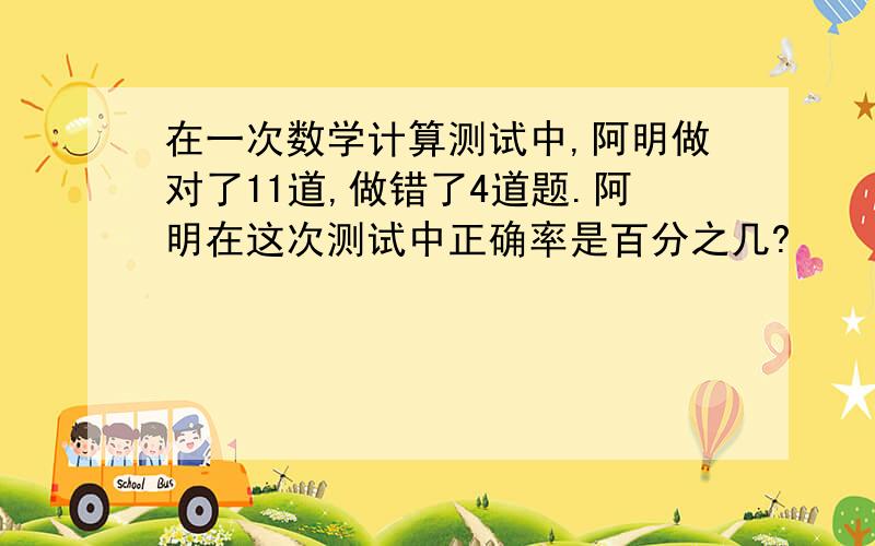 在一次数学计算测试中,阿明做对了11道,做错了4道题.阿明在这次测试中正确率是百分之几?