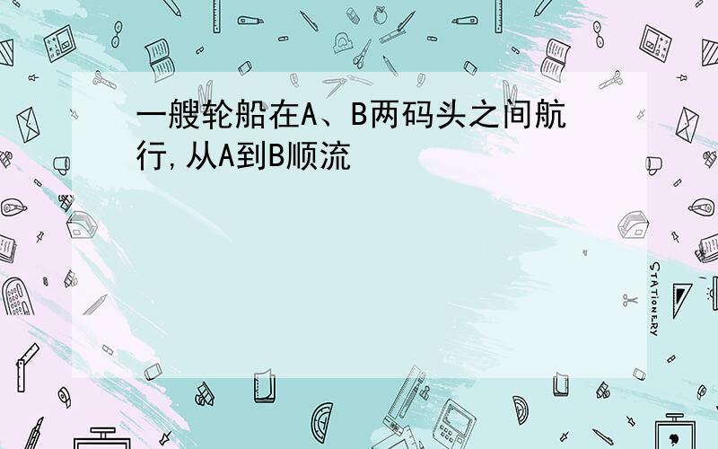 一艘轮船在A、B两码头之间航行,从A到B顺流