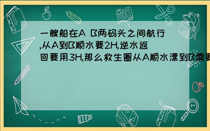 一艘船在A B两码头之间航行,从A到B顺水要2H,逆水返回要用3H,那么救生圈从A顺水漂到B需要多少小时?