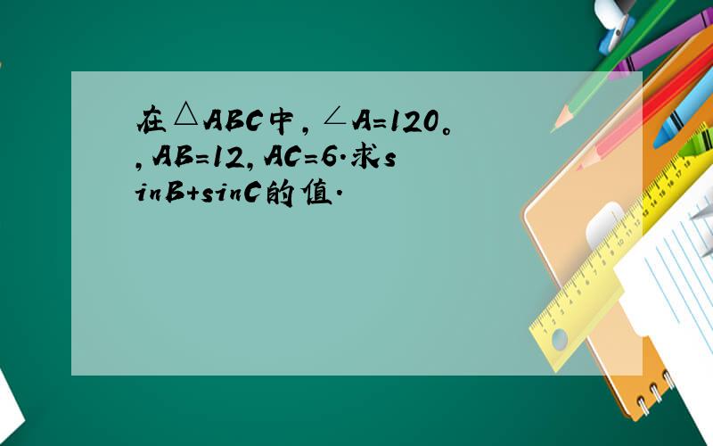 在△ABC中，∠A=120°，AB=12，AC=6．求sinB+sinC的值．