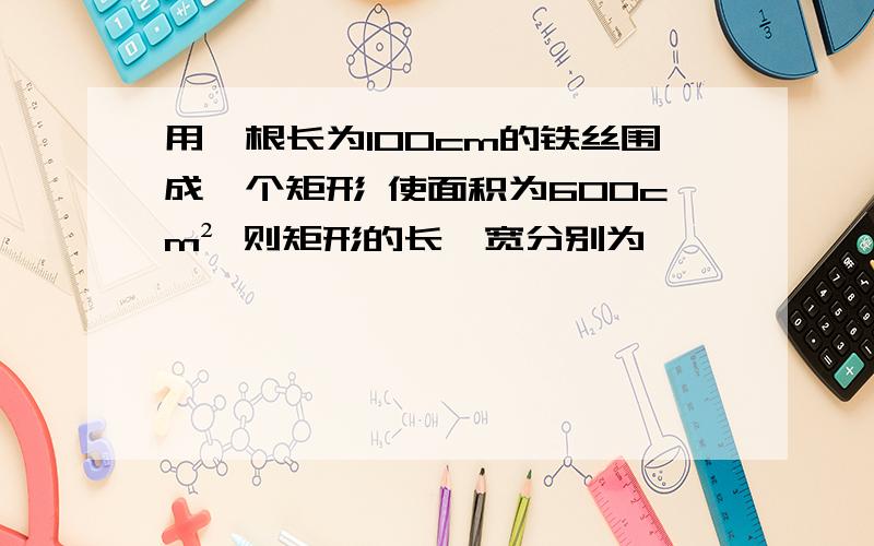 用一根长为100cm的铁丝围成一个矩形 使面积为600cm² 则矩形的长、宽分别为