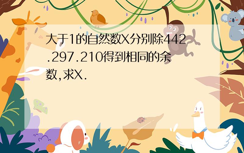 大于1的自然数X分别除442.297.210得到相同的余数,求X.