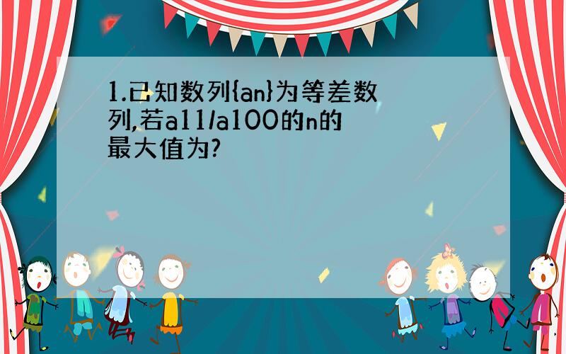 1.已知数列{an}为等差数列,若a11/a100的n的最大值为?