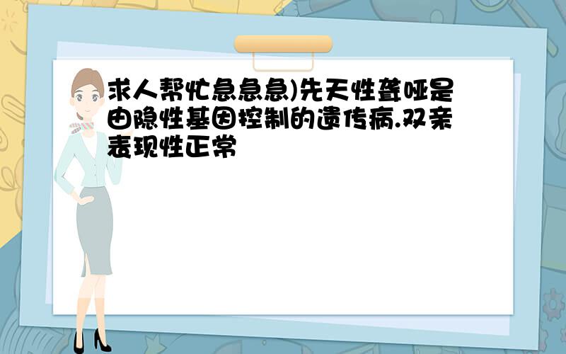 求人帮忙急急急)先天性聋哑是由隐性基因控制的遗传病.双亲表现性正常