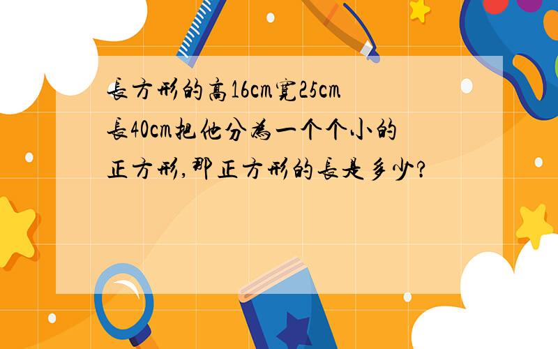 长方形的高16cm宽25cm长40cm把他分为一个个小的正方形,那正方形的长是多少?