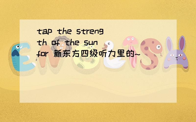 tap the strength of the sun for 新东方四级听力里的~