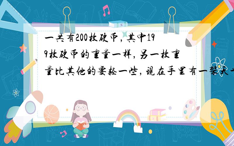 一共有200枚硬币，其中199枚硬币的重量一样，另一枚重量比其他的要轻一些，现在手里有一架天平，如果最多只能称5次，能找