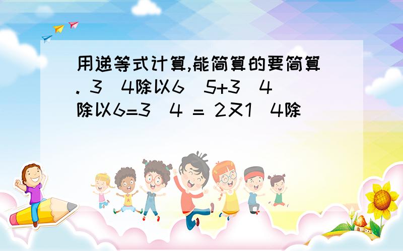 用递等式计算,能简算的要简算. 3／4除以6／5+3／4除以6=3／4 = 2又1／4除