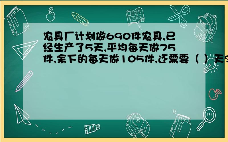 农具厂计划做690件农具,已经生产了5天,平均每天做75件,余下的每天做105件,还需要（ ）天?