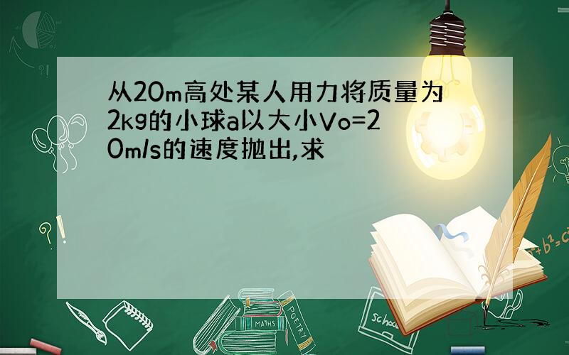 从20m高处某人用力将质量为2kg的小球a以大小Vo=20m/s的速度抛出,求