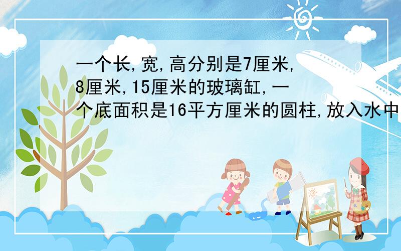 一个长,宽,高分别是7厘米,8厘米,15厘米的玻璃缸,一个底面积是16平方厘米的圆柱,放入水中完全浸入,水不