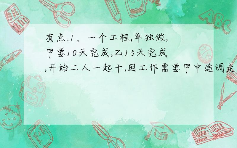 有点.1、一个工程,单独做,甲要10天完成,乙15天完成,开始二人一起干,因工作需要甲中途调走,结果乙一共9天完成.甲调